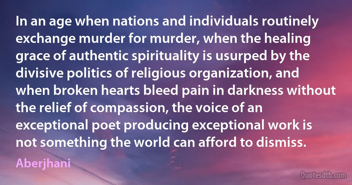 In an age when nations and individuals routinely exchange murder for murder, when the healing grace of authentic spirituality is usurped by the divisive politics of religious organization, and when broken hearts bleed pain in darkness without the relief of compassion, the voice of an exceptional poet producing exceptional work is not something the world can afford to dismiss. (Aberjhani)