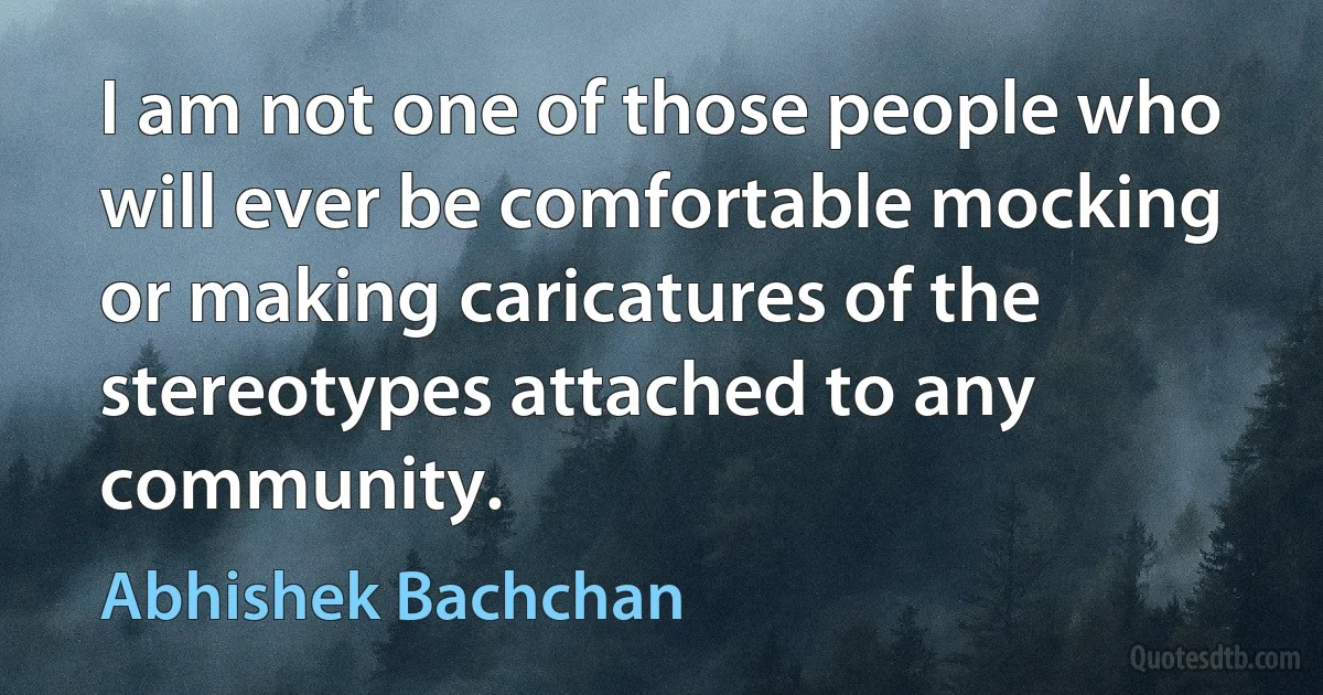 I am not one of those people who will ever be comfortable mocking or making caricatures of the stereotypes attached to any community. (Abhishek Bachchan)