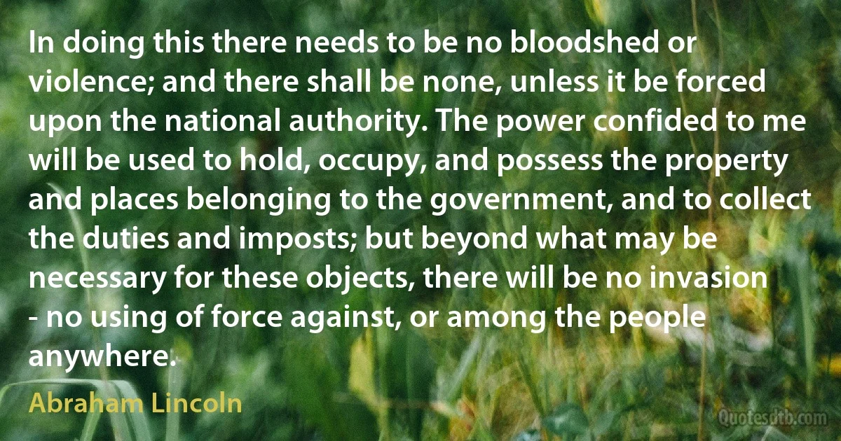 In doing this there needs to be no bloodshed or violence; and there shall be none, unless it be forced upon the national authority. The power confided to me will be used to hold, occupy, and possess the property and places belonging to the government, and to collect the duties and imposts; but beyond what may be necessary for these objects, there will be no invasion - no using of force against, or among the people anywhere. (Abraham Lincoln)