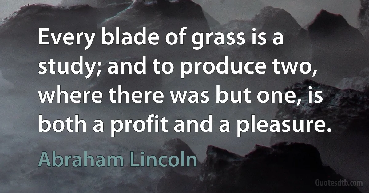 Every blade of grass is a study; and to produce two, where there was but one, is both a profit and a pleasure. (Abraham Lincoln)