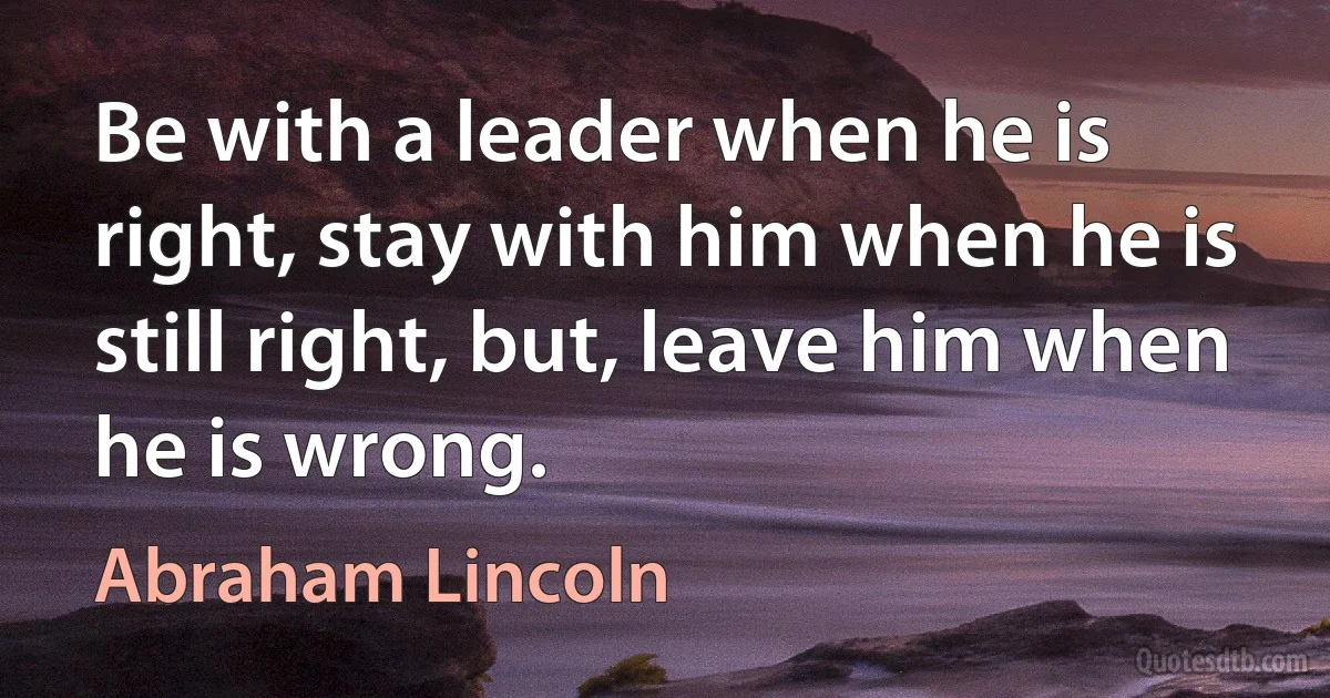 Be with a leader when he is right, stay with him when he is still right, but, leave him when he is wrong. (Abraham Lincoln)