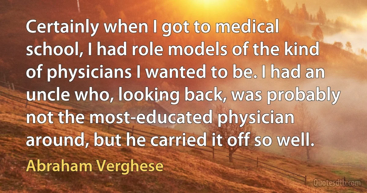 Certainly when I got to medical school, I had role models of the kind of physicians I wanted to be. I had an uncle who, looking back, was probably not the most-educated physician around, but he carried it off so well. (Abraham Verghese)