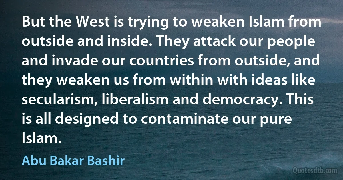 But the West is trying to weaken Islam from outside and inside. They attack our people and invade our countries from outside, and they weaken us from within with ideas like secularism, liberalism and democracy. This is all designed to contaminate our pure Islam. (Abu Bakar Bashir)