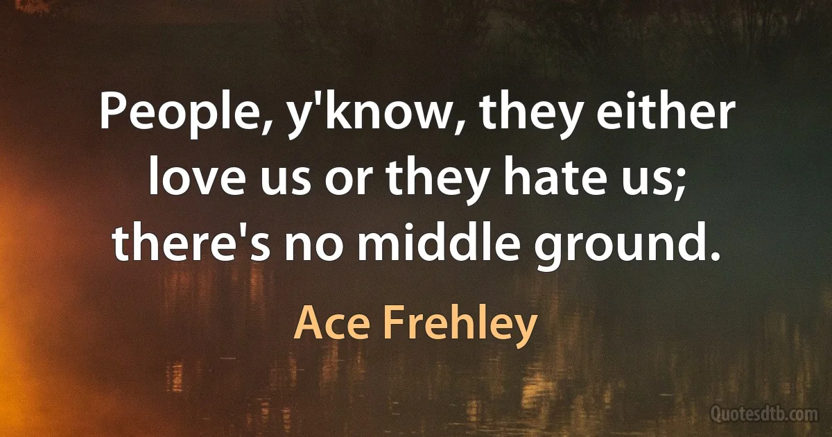 People, y'know, they either love us or they hate us; there's no middle ground. (Ace Frehley)