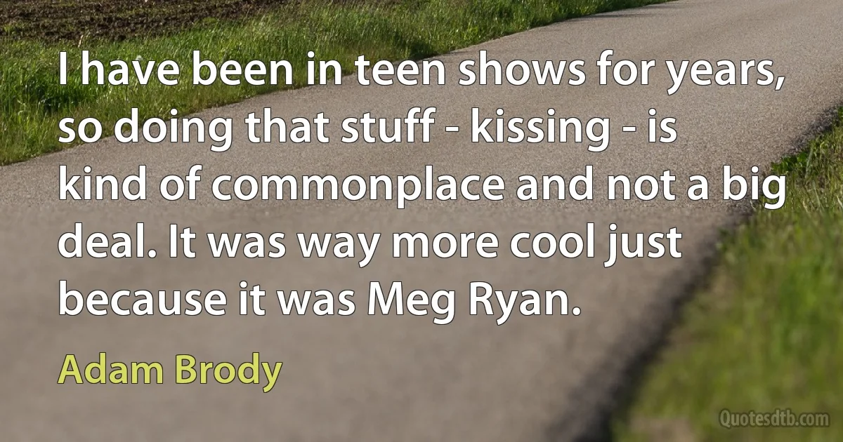 I have been in teen shows for years, so doing that stuff - kissing - is kind of commonplace and not a big deal. It was way more cool just because it was Meg Ryan. (Adam Brody)