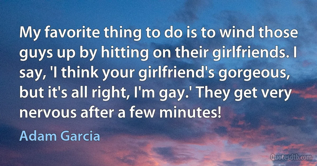 My favorite thing to do is to wind those guys up by hitting on their girlfriends. I say, 'I think your girlfriend's gorgeous, but it's all right, I'm gay.' They get very nervous after a few minutes! (Adam Garcia)