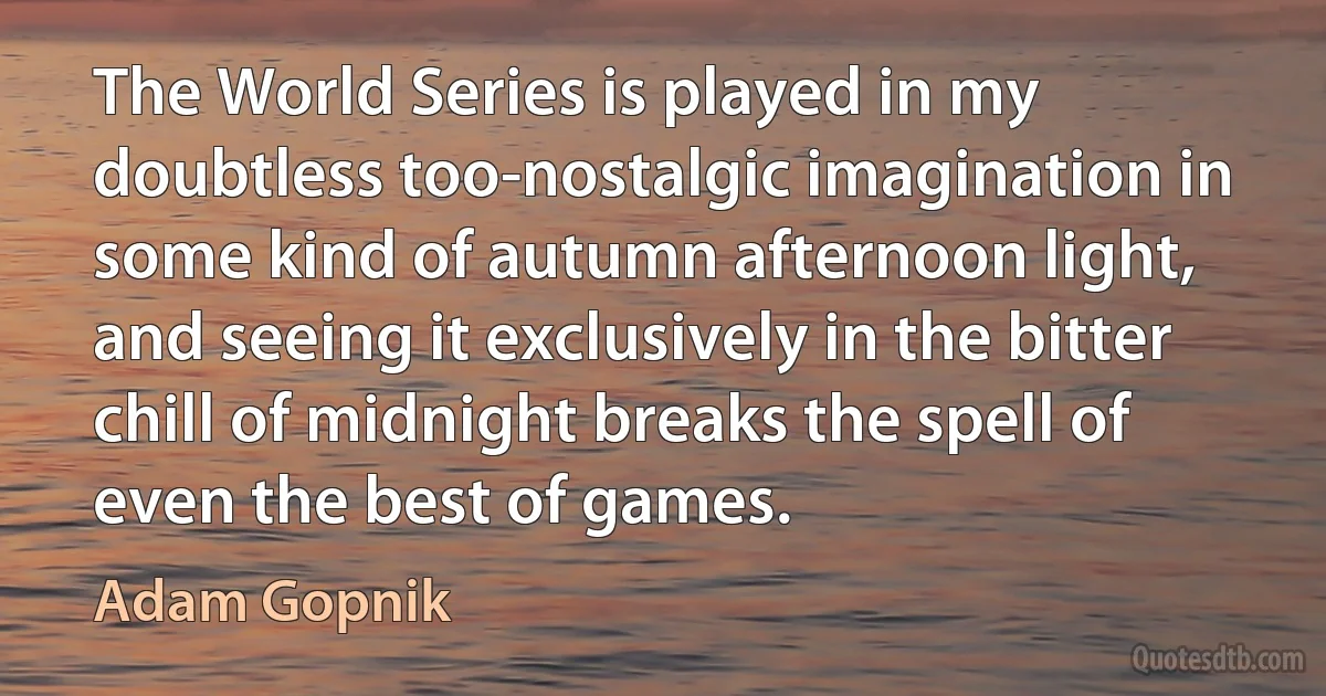 The World Series is played in my doubtless too-nostalgic imagination in some kind of autumn afternoon light, and seeing it exclusively in the bitter chill of midnight breaks the spell of even the best of games. (Adam Gopnik)