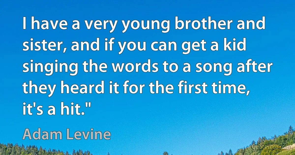 I have a very young brother and sister, and if you can get a kid singing the words to a song after they heard it for the first time, it's a hit." (Adam Levine)