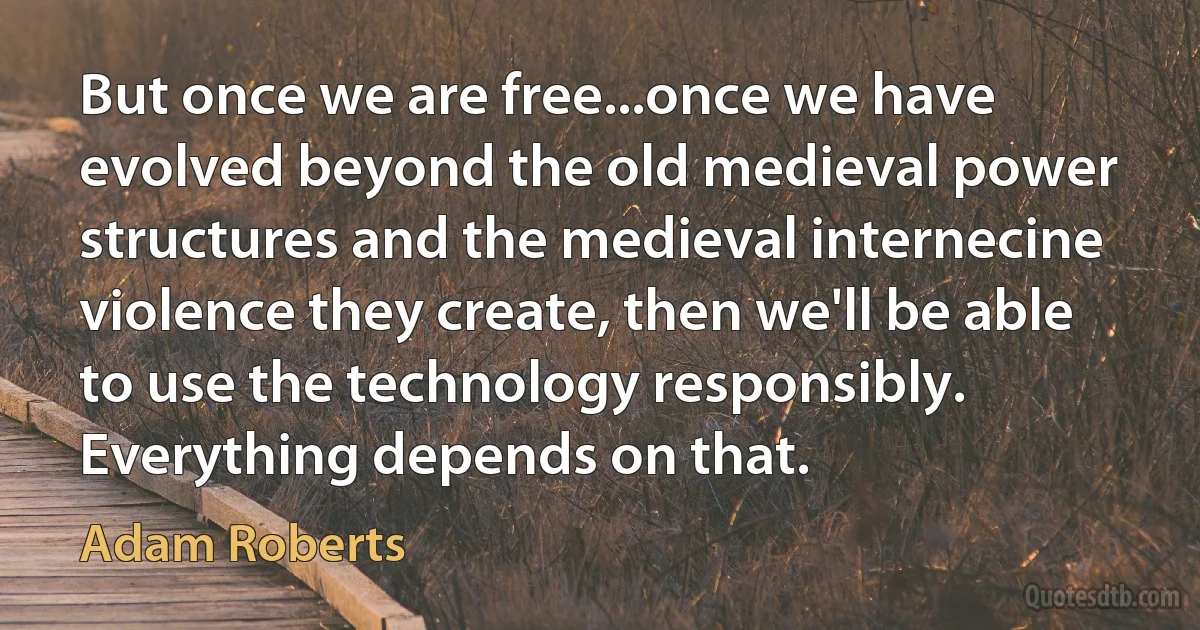 But once we are free...once we have evolved beyond the old medieval power structures and the medieval internecine violence they create, then we'll be able to use the technology responsibly. Everything depends on that. (Adam Roberts)