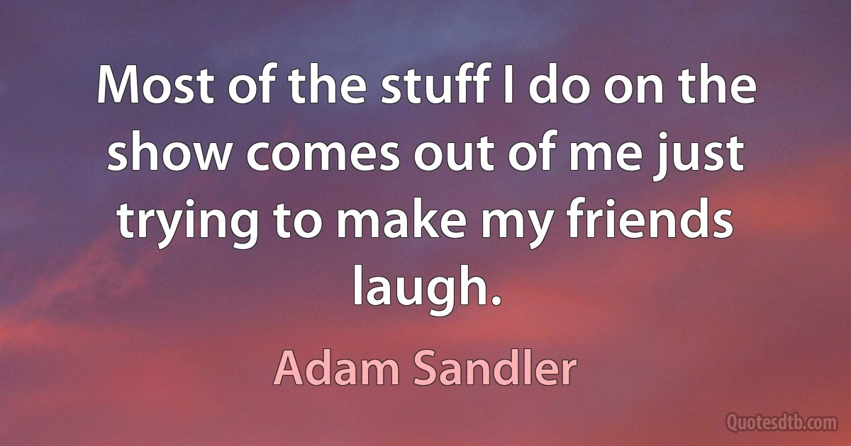 Most of the stuff I do on the show comes out of me just trying to make my friends laugh. (Adam Sandler)