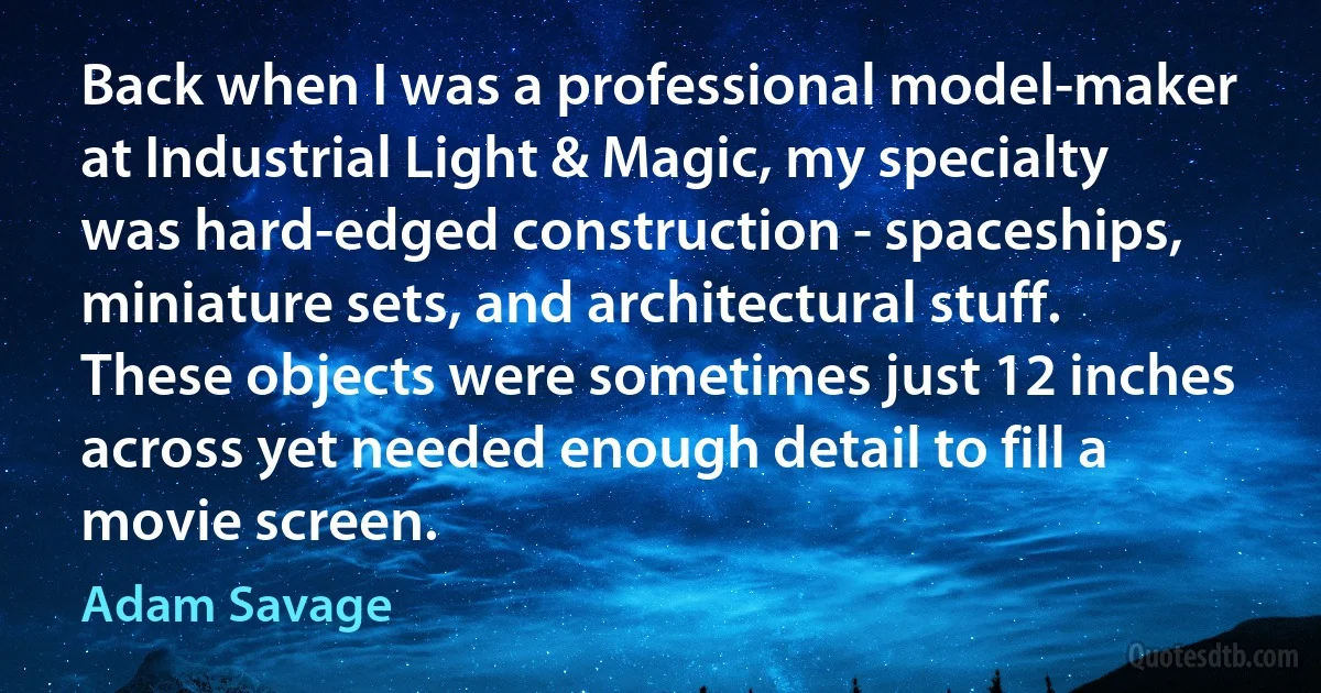 Back when I was a professional model-maker at Industrial Light & Magic, my specialty was hard-edged construction - spaceships, miniature sets, and architectural stuff. These objects were sometimes just 12 inches across yet needed enough detail to fill a movie screen. (Adam Savage)