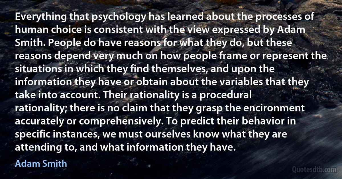 Everything that psychology has learned about the processes of human choice is consistent with the view expressed by Adam Smith. People do have reasons for what they do, but these reasons depend very much on how people frame or represent the situations in which they find themselves, and upon the information they have or obtain about the variables that they take into account. Their rationality is a procedural rationality; there is no claim that they grasp the encironment accurately or comprehensively. To predict their behavior in specific instances, we must ourselves know what they are attending to, and what information they have. (Adam Smith)