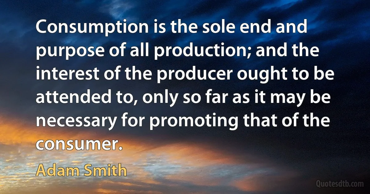 Consumption is the sole end and purpose of all production; and the interest of the producer ought to be attended to, only so far as it may be necessary for promoting that of the consumer. (Adam Smith)