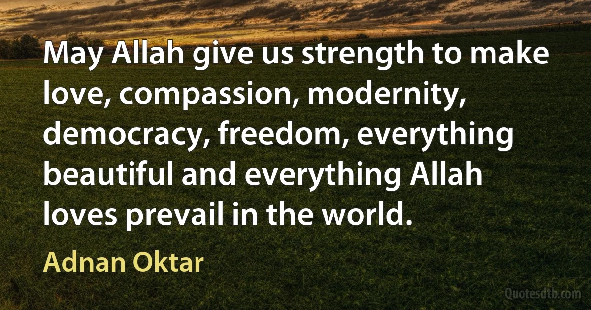 May Allah give us strength to make love, compassion, modernity, democracy, freedom, everything beautiful and everything Allah loves prevail in the world. (Adnan Oktar)