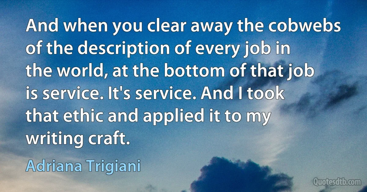 And when you clear away the cobwebs of the description of every job in the world, at the bottom of that job is service. It's service. And I took that ethic and applied it to my writing craft. (Adriana Trigiani)