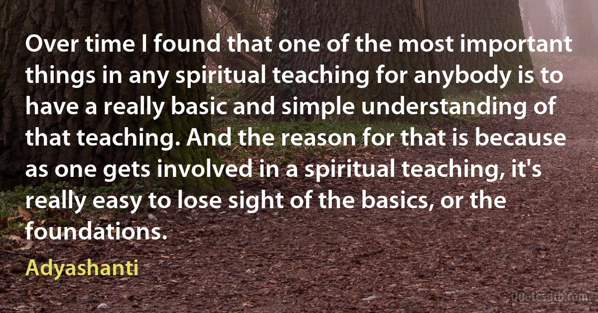 Over time I found that one of the most important things in any spiritual teaching for anybody is to have a really basic and simple understanding of that teaching. And the reason for that is because as one gets involved in a spiritual teaching, it's really easy to lose sight of the basics, or the foundations. (Adyashanti)