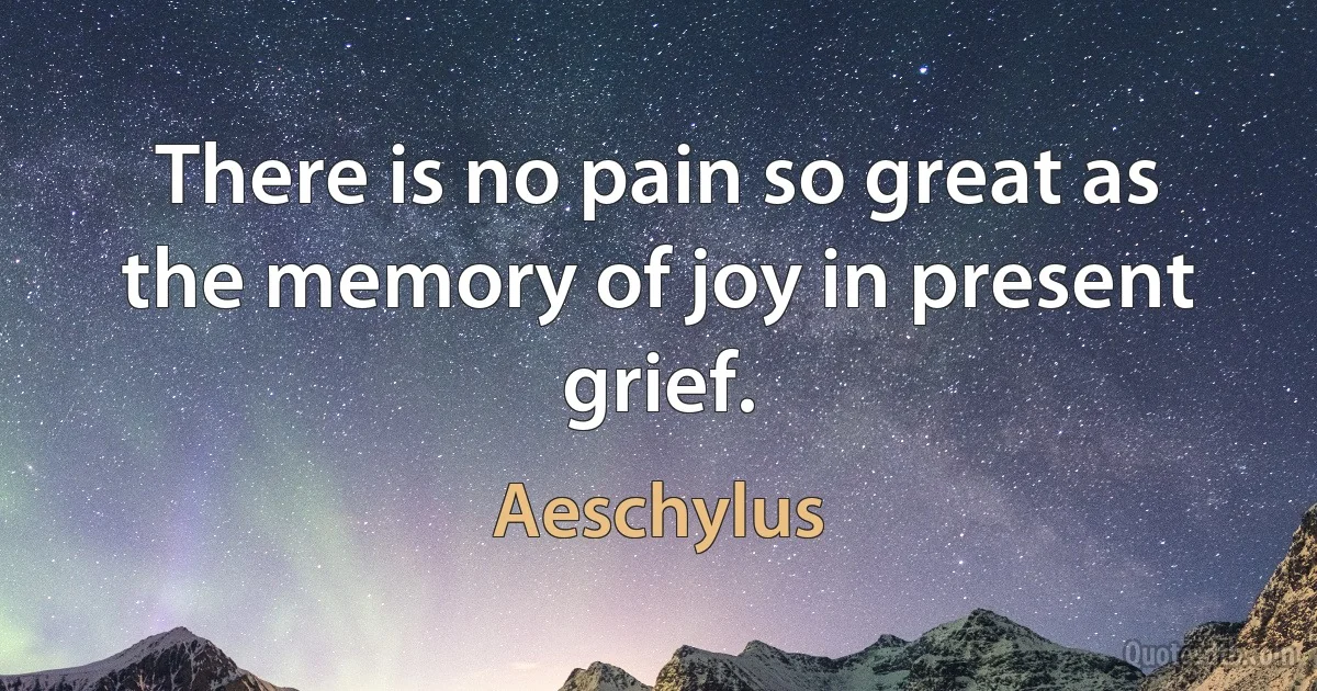 There is no pain so great as the memory of joy in present grief. (Aeschylus)