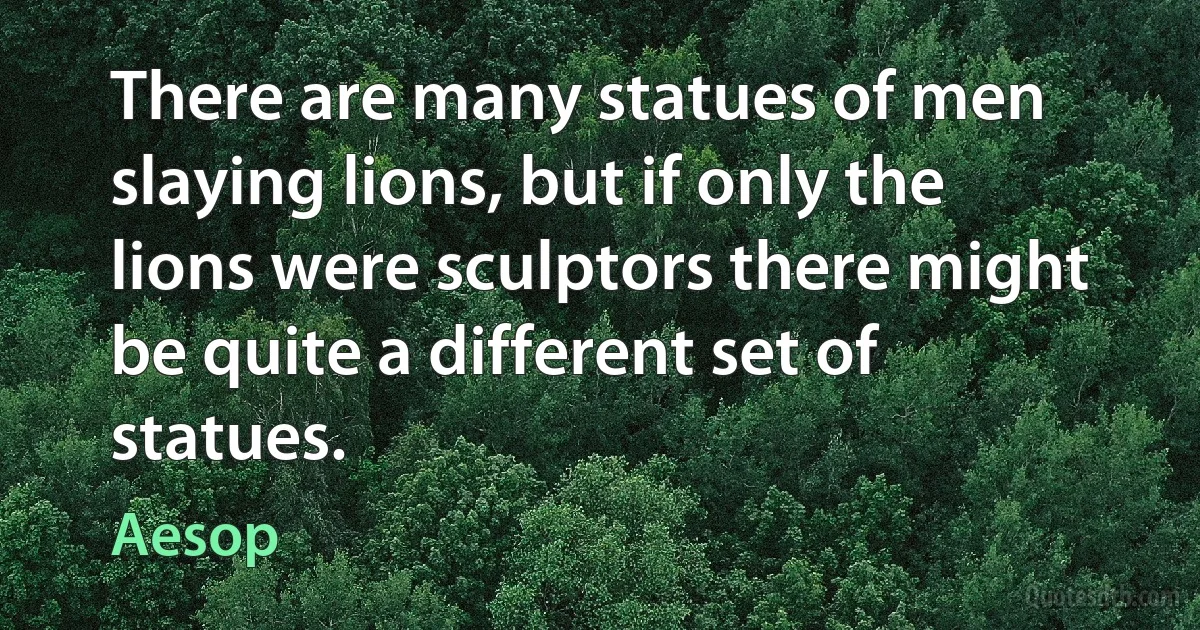 There are many statues of men slaying lions, but if only the lions were sculptors there might be quite a different set of statues. (Aesop)