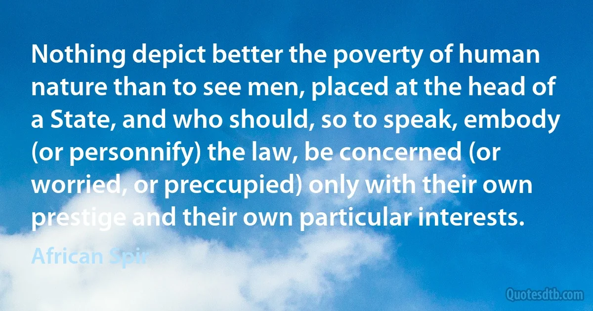 Nothing depict better the poverty of human nature than to see men, placed at the head of a State, and who should, so to speak, embody (or personnify) the law, be concerned (or worried, or preccupied) only with their own prestige and their own particular interests. (African Spir)