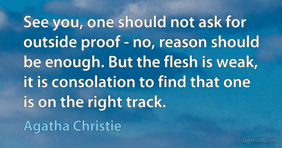 See you, one should not ask for outside proof - no, reason should be enough. But the flesh is weak, it is consolation to find that one is on the right track. (Agatha Christie)