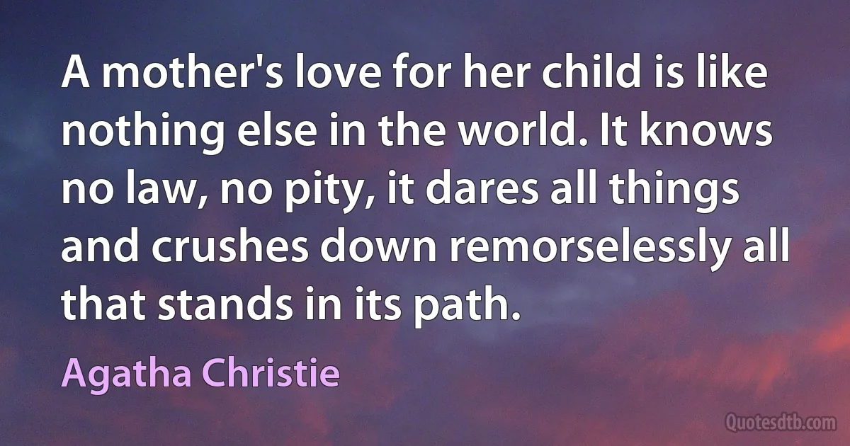 A mother's love for her child is like nothing else in the world. It knows no law, no pity, it dares all things and crushes down remorselessly all that stands in its path. (Agatha Christie)