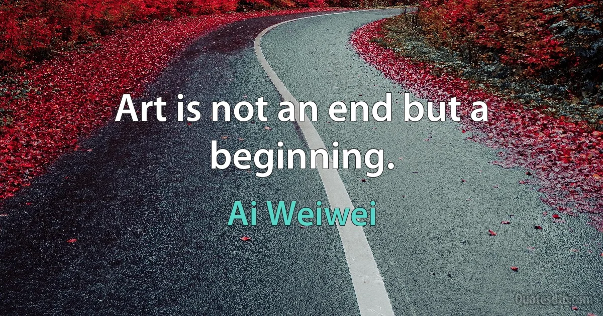 Art is not an end but a beginning. (Ai Weiwei)