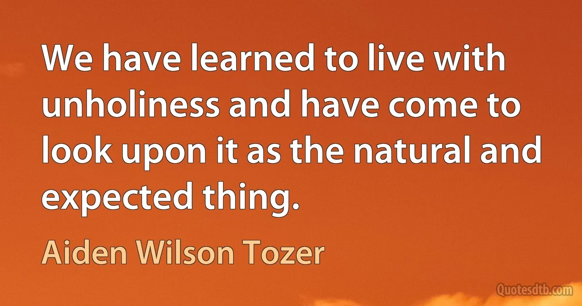 We have learned to live with unholiness and have come to look upon it as the natural and expected thing. (Aiden Wilson Tozer)