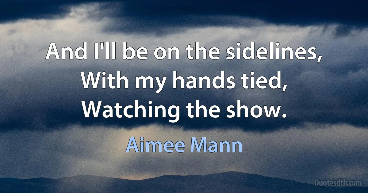 And I'll be on the sidelines,
With my hands tied,
Watching the show. (Aimee Mann)