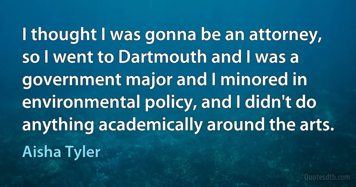 I thought I was gonna be an attorney, so I went to Dartmouth and I was a government major and I minored in environmental policy, and I didn't do anything academically around the arts. (Aisha Tyler)