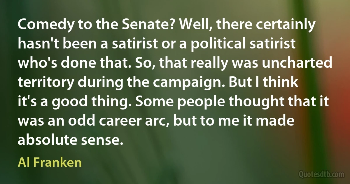 Comedy to the Senate? Well, there certainly hasn't been a satirist or a political satirist who's done that. So, that really was uncharted territory during the campaign. But I think it's a good thing. Some people thought that it was an odd career arc, but to me it made absolute sense. (Al Franken)