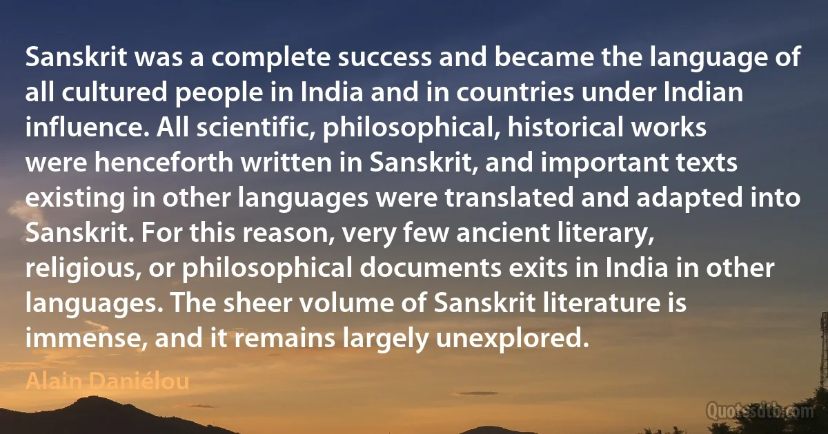 Sanskrit was a complete success and became the language of all cultured people in India and in countries under Indian influence. All scientific, philosophical, historical works were henceforth written in Sanskrit, and important texts existing in other languages were translated and adapted into Sanskrit. For this reason, very few ancient literary, religious, or philosophical documents exits in India in other languages. The sheer volume of Sanskrit literature is immense, and it remains largely unexplored. (Alain Daniélou)