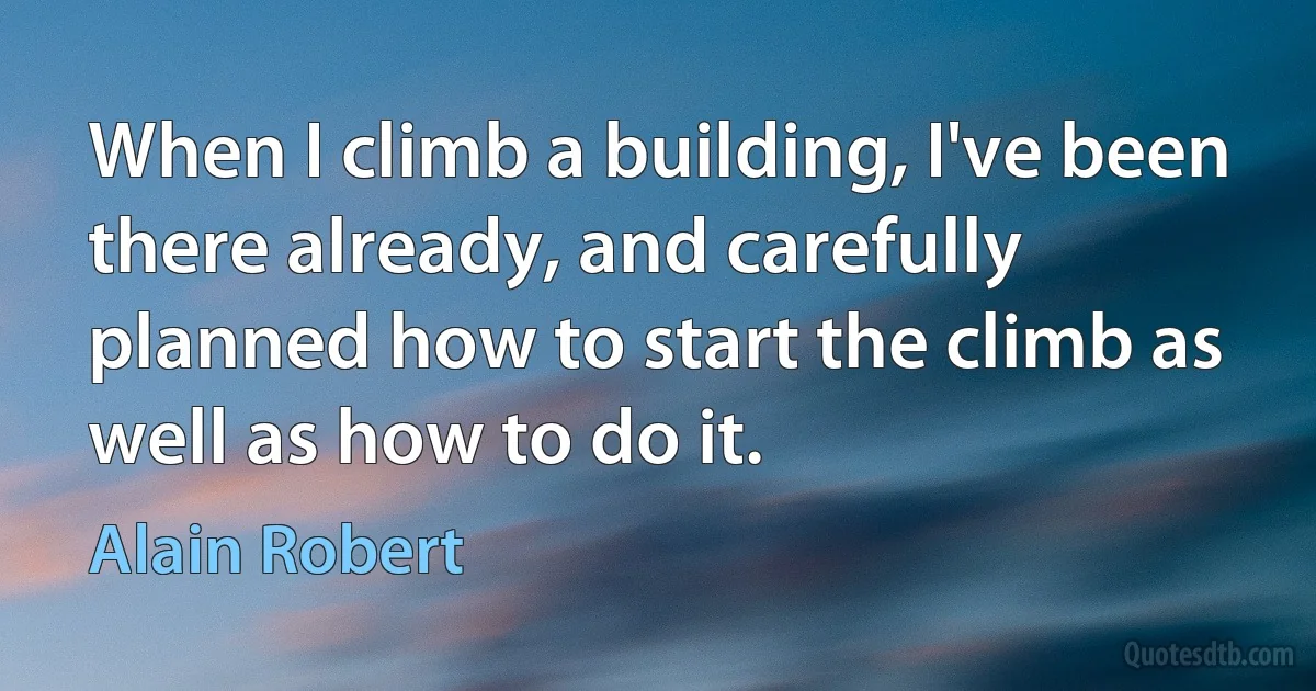 When I climb a building, I've been there already, and carefully planned how to start the climb as well as how to do it. (Alain Robert)