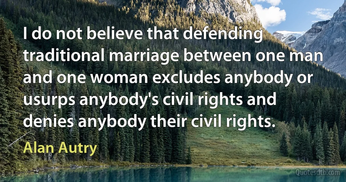 I do not believe that defending traditional marriage between one man and one woman excludes anybody or usurps anybody's civil rights and denies anybody their civil rights. (Alan Autry)