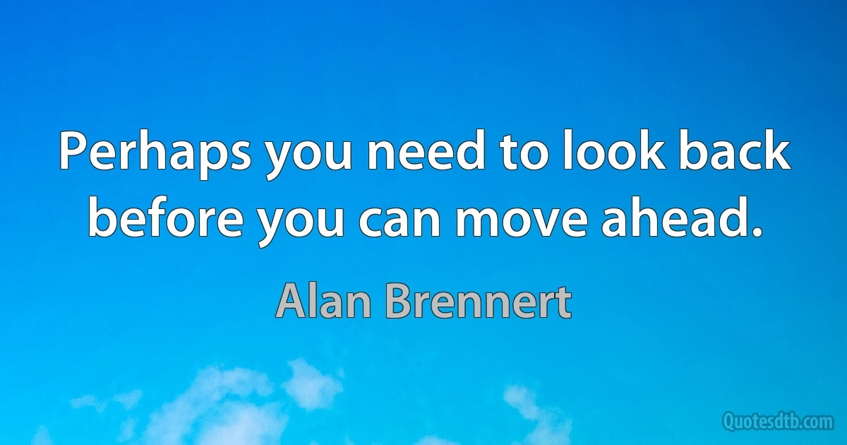 Perhaps you need to look back before you can move ahead. (Alan Brennert)