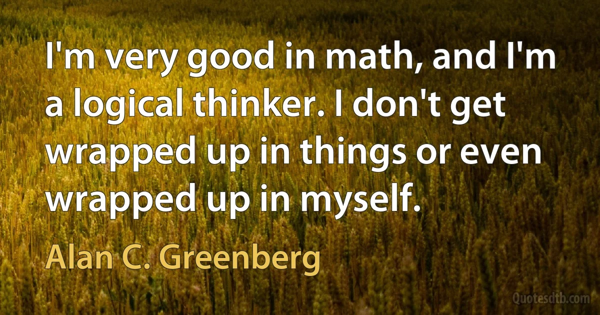 I'm very good in math, and I'm a logical thinker. I don't get wrapped up in things or even wrapped up in myself. (Alan C. Greenberg)