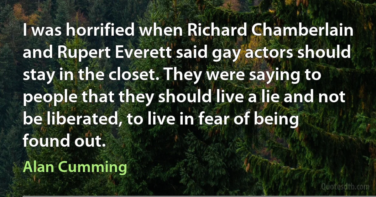 I was horrified when Richard Chamberlain and Rupert Everett said gay actors should stay in the closet. They were saying to people that they should live a lie and not be liberated, to live in fear of being found out. (Alan Cumming)