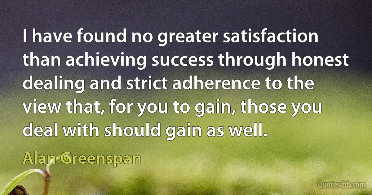 I have found no greater satisfaction than achieving success through honest dealing and strict adherence to the view that, for you to gain, those you deal with should gain as well. (Alan Greenspan)