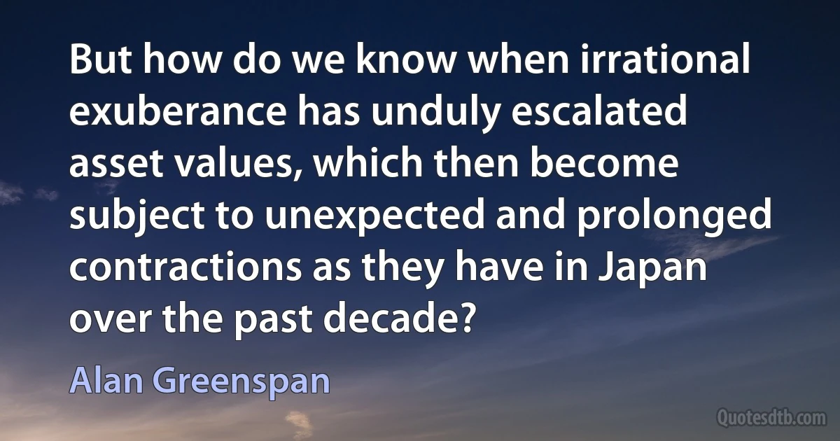 But how do we know when irrational exuberance has unduly escalated asset values, which then become subject to unexpected and prolonged contractions as they have in Japan over the past decade? (Alan Greenspan)