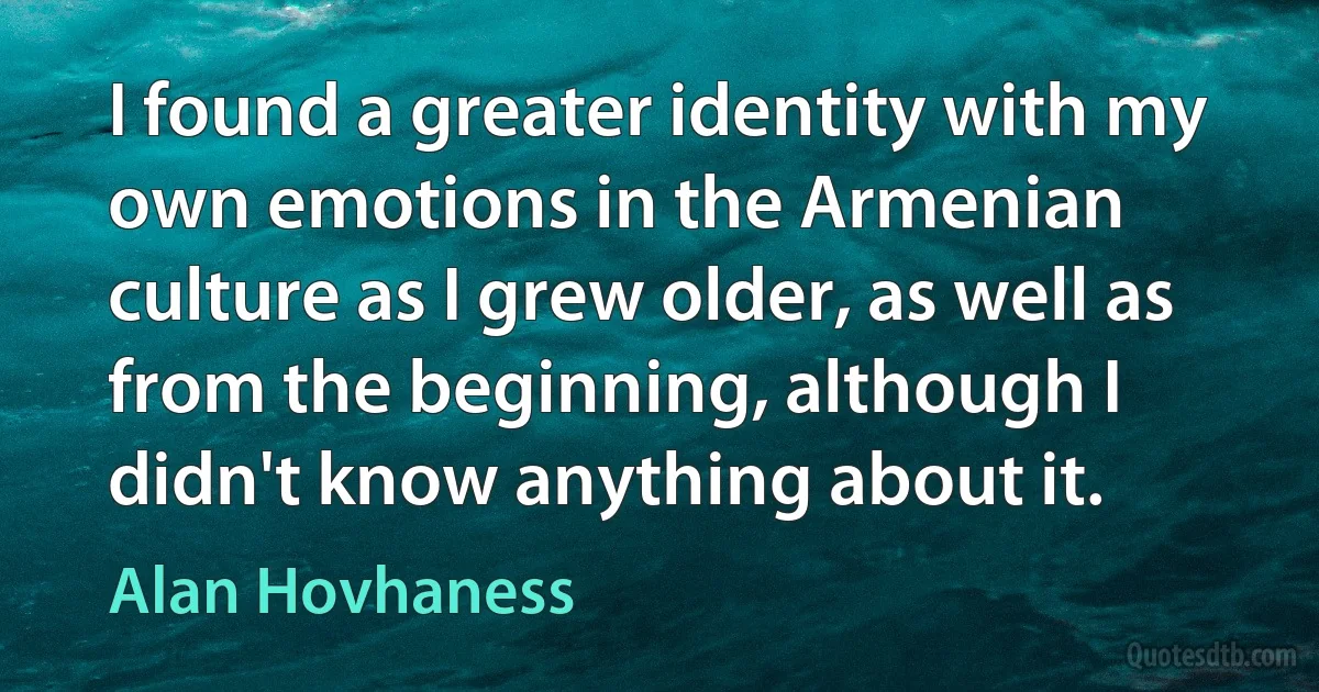 I found a greater identity with my own emotions in the Armenian culture as I grew older, as well as from the beginning, although I didn't know anything about it. (Alan Hovhaness)