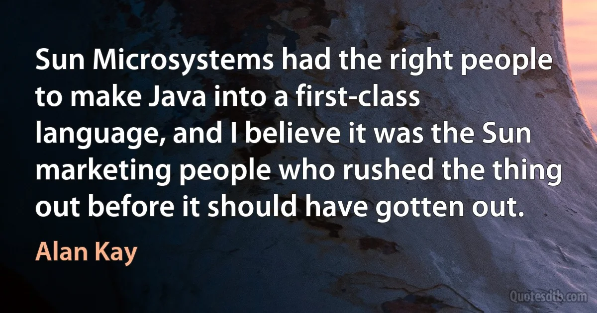 Sun Microsystems had the right people to make Java into a first-class language, and I believe it was the Sun marketing people who rushed the thing out before it should have gotten out. (Alan Kay)