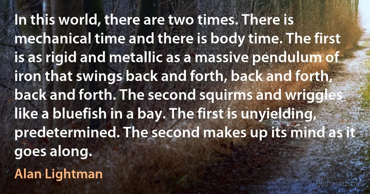 In this world, there are two times. There is mechanical time and there is body time. The first is as rigid and metallic as a massive pendulum of iron that swings back and forth, back and forth, back and forth. The second squirms and wriggles like a bluefish in a bay. The first is unyielding, predetermined. The second makes up its mind as it goes along. (Alan Lightman)