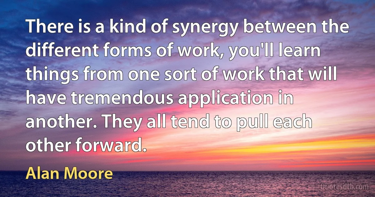 There is a kind of synergy between the different forms of work, you'll learn things from one sort of work that will have tremendous application in another. They all tend to pull each other forward. (Alan Moore)