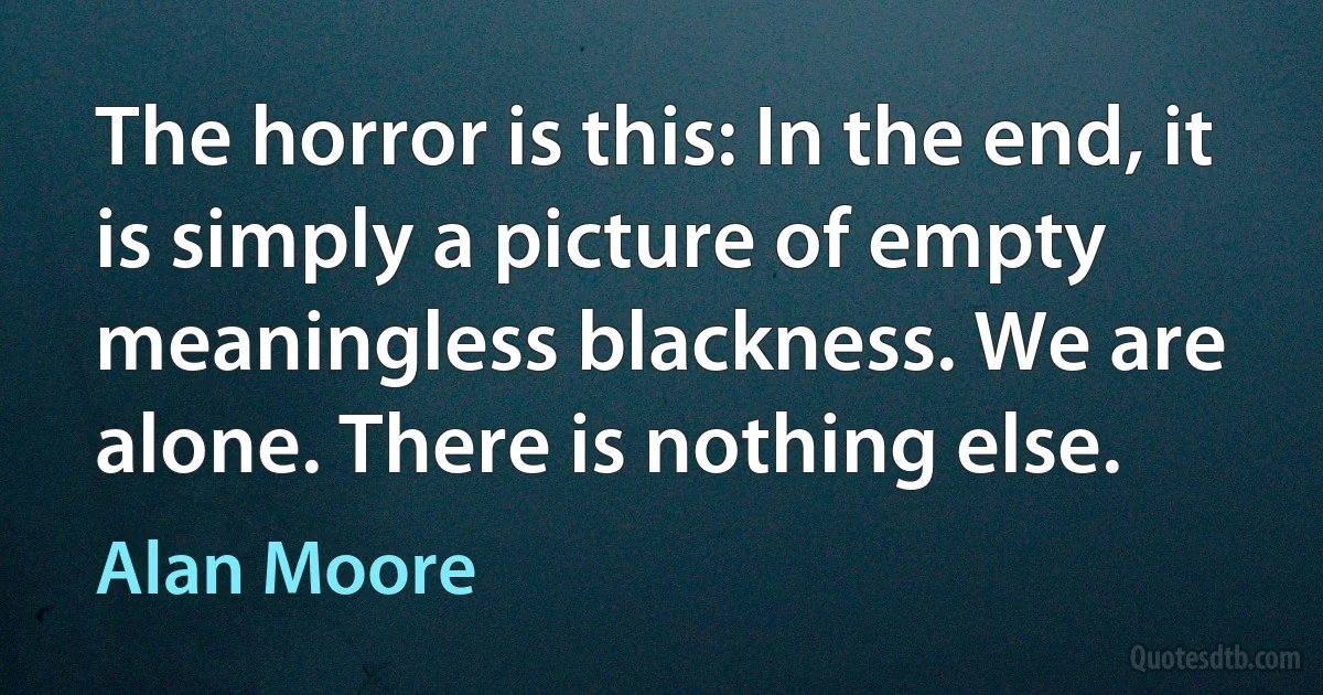 The horror is this: In the end, it is simply a picture of empty meaningless blackness. We are alone. There is nothing else. (Alan Moore)