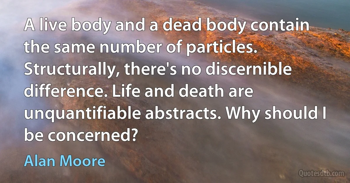 A live body and a dead body contain the same number of particles. Structurally, there's no discernible difference. Life and death are unquantifiable abstracts. Why should I be concerned? (Alan Moore)