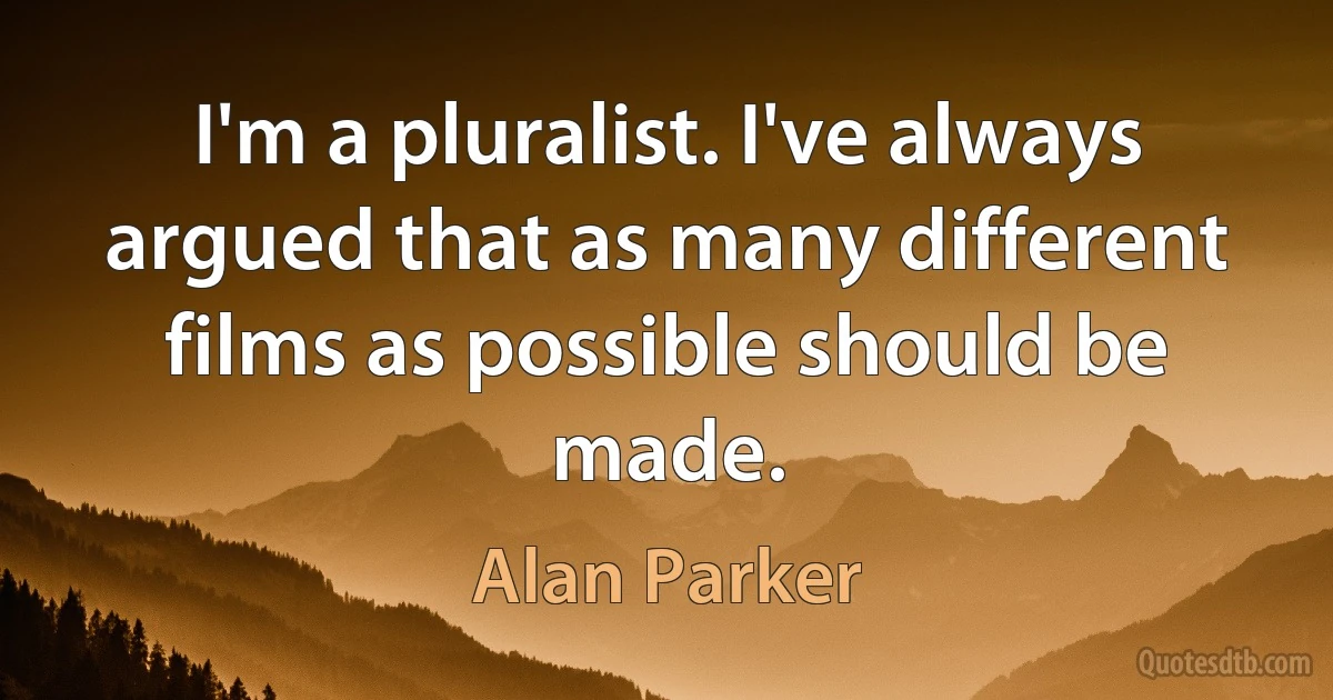 I'm a pluralist. I've always argued that as many different films as possible should be made. (Alan Parker)