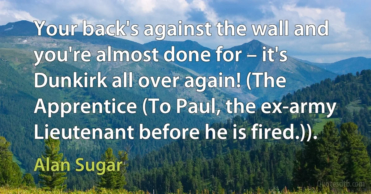 Your back's against the wall and you're almost done for – it's Dunkirk all over again! (The Apprentice (To Paul, the ex-army Lieutenant before he is fired.)). (Alan Sugar)