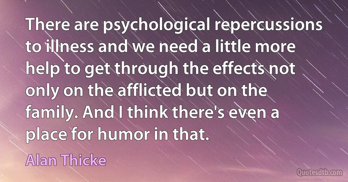 There are psychological repercussions to illness and we need a little more help to get through the effects not only on the afflicted but on the family. And I think there's even a place for humor in that. (Alan Thicke)