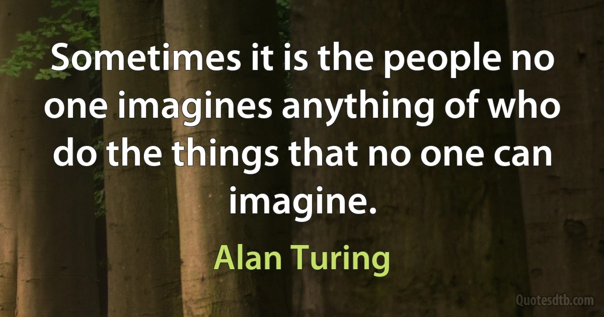 Sometimes it is the people no one imagines anything of who do the things that no one can imagine. (Alan Turing)