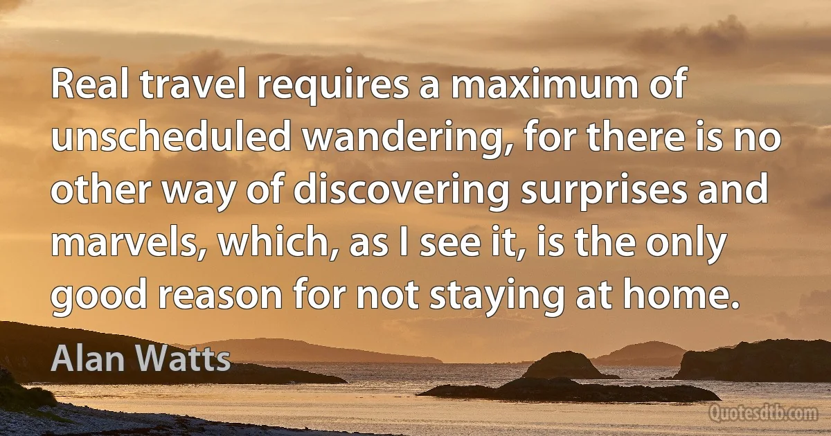 Real travel requires a maximum of unscheduled wandering, for there is no other way of discovering surprises and marvels, which, as I see it, is the only good reason for not staying at home. (Alan Watts)