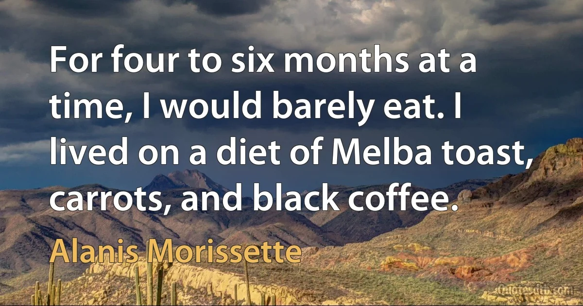 For four to six months at a time, I would barely eat. I lived on a diet of Melba toast, carrots, and black coffee. (Alanis Morissette)